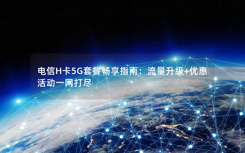 电信H卡5G套餐畅享指南：流量升级+优惠活动一网打尽