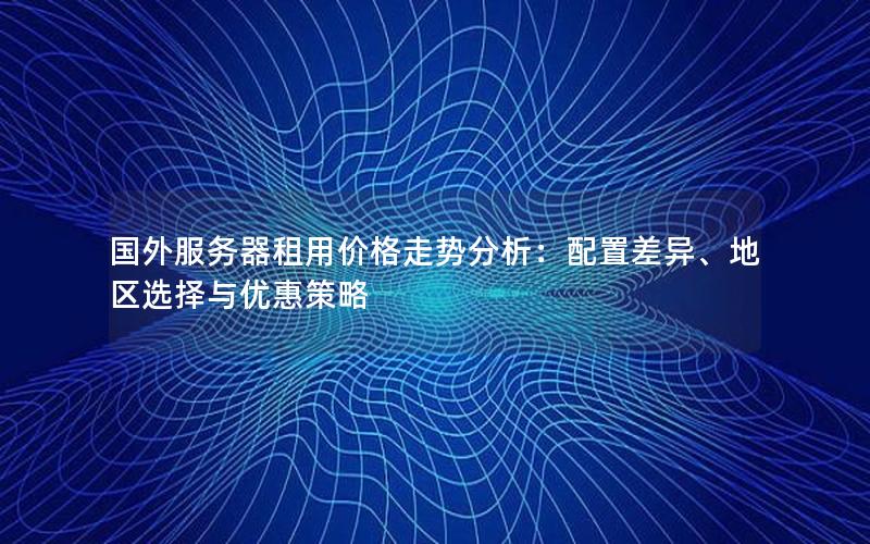 国外服务器租用价格走势分析：配置差异、地区选择与优惠策略