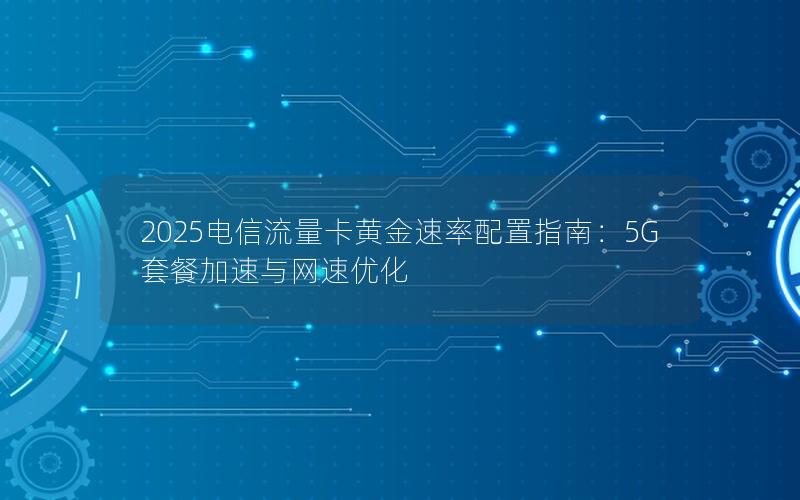 2025电信流量卡黄金速率配置指南：5G套餐加速与网速优化