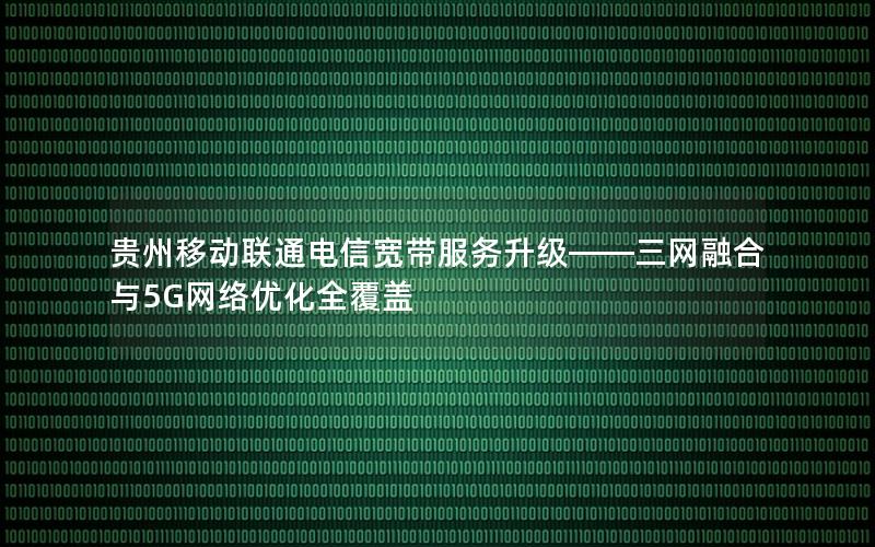 贵州移动联通电信宽带服务升级——三网融合与5G网络优化全覆盖