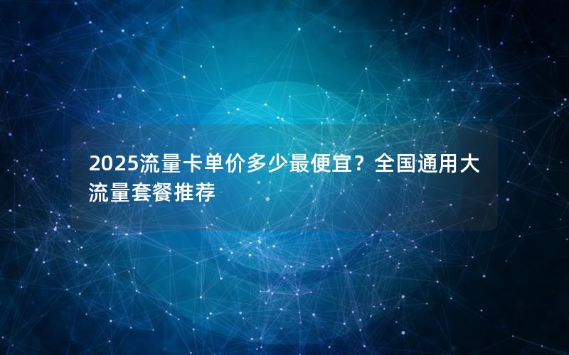 2025流量卡单价多少最便宜？全国通用大流量套餐推荐