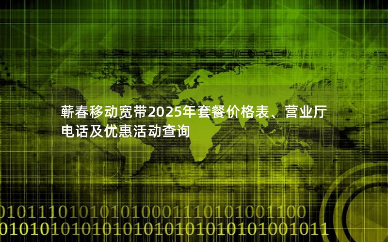 蕲春移动宽带2025年套餐价格表、营业厅电话及优惠活动查询