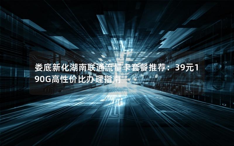 娄底新化湖南联通流量卡套餐推荐：39元190G高性价比办理指南