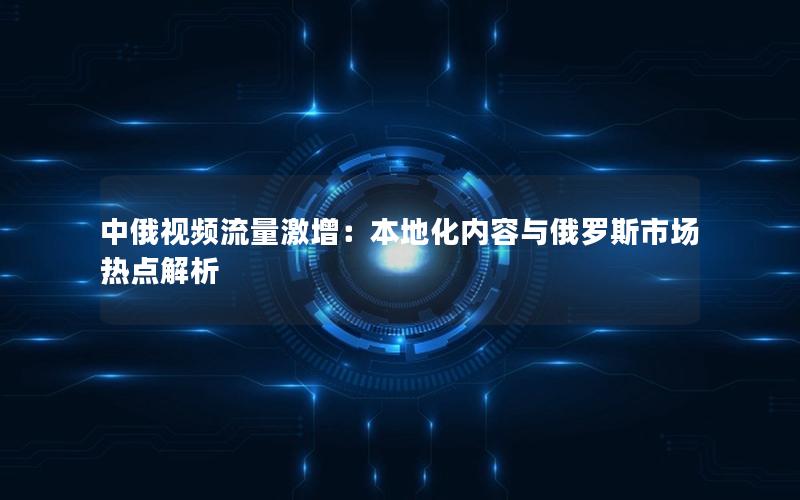 中俄视频流量激增：本地化内容与俄罗斯市场热点解析