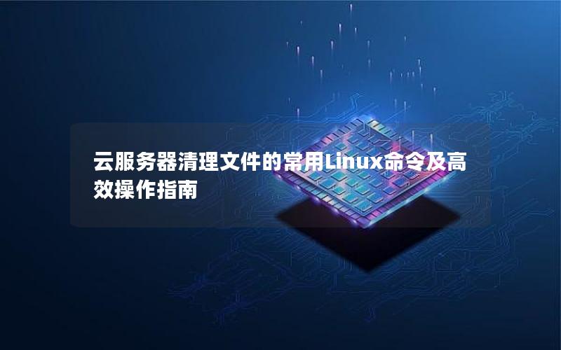 云服务器清理文件的常用Linux命令及高效操作指南