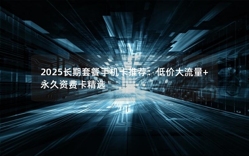 2025长期套餐手机卡推荐：低价大流量+永久资费卡精选