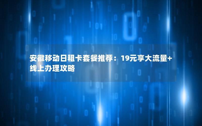 安徽移动日租卡套餐推荐：19元享大流量+线上办理攻略