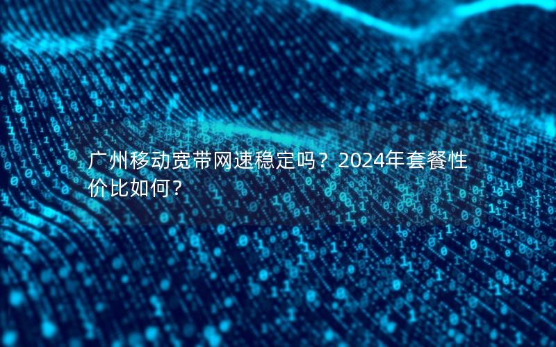 广州移动宽带网速稳定吗？2024年套餐性价比如何？