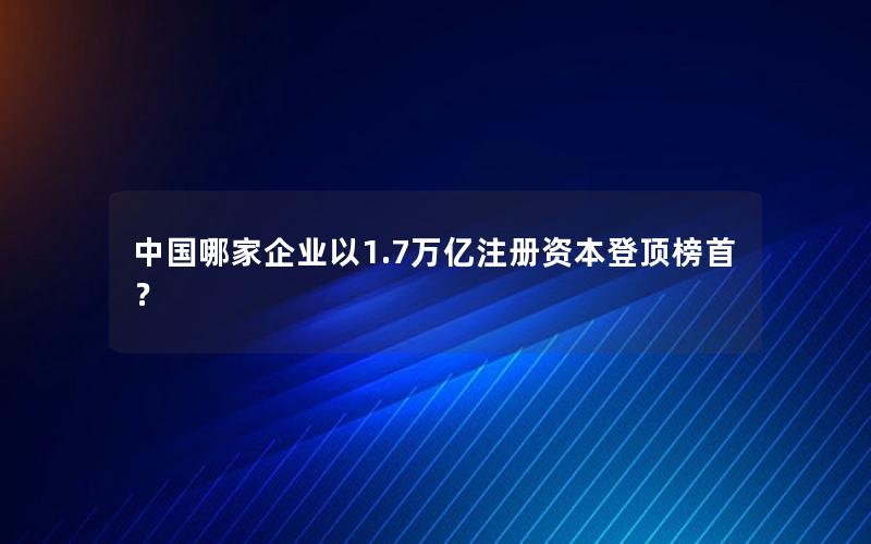 中国哪家企业以1.7万亿注册资本登顶榜首？