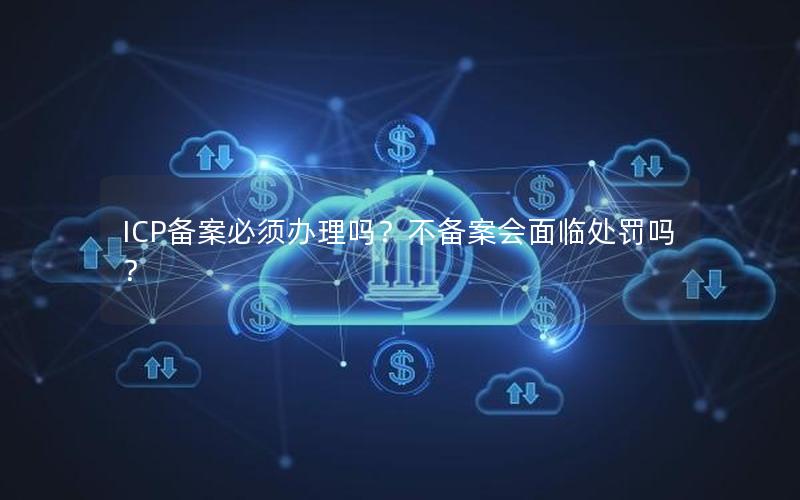 ICP备案必须办理吗？不备案会面临处罚吗？