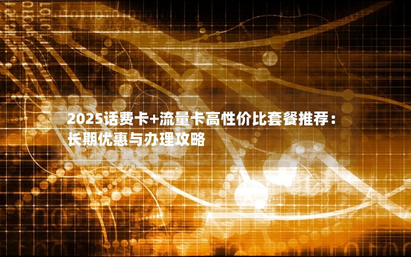 2025话费卡+流量卡高性价比套餐推荐：长期优惠与办理攻略