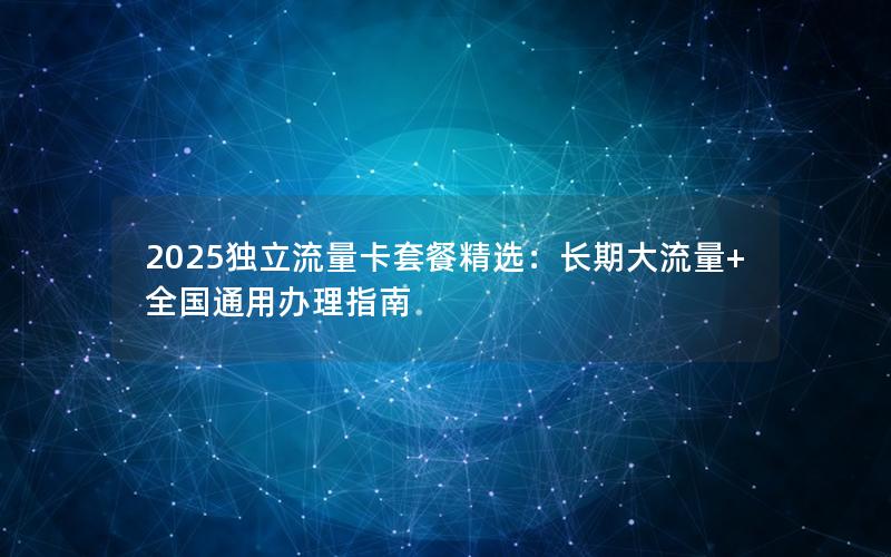 2025独立流量卡套餐精选：长期大流量+全国通用办理指南