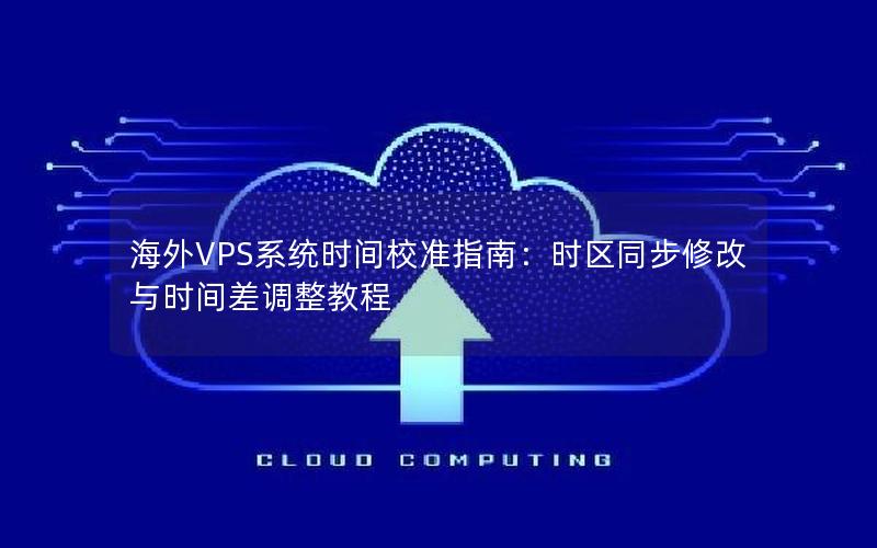 海外VPS系统时间校准指南：时区同步修改与时间差调整教程