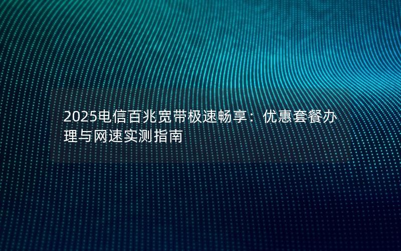 2025电信百兆宽带极速畅享：优惠套餐办理与网速实测指南