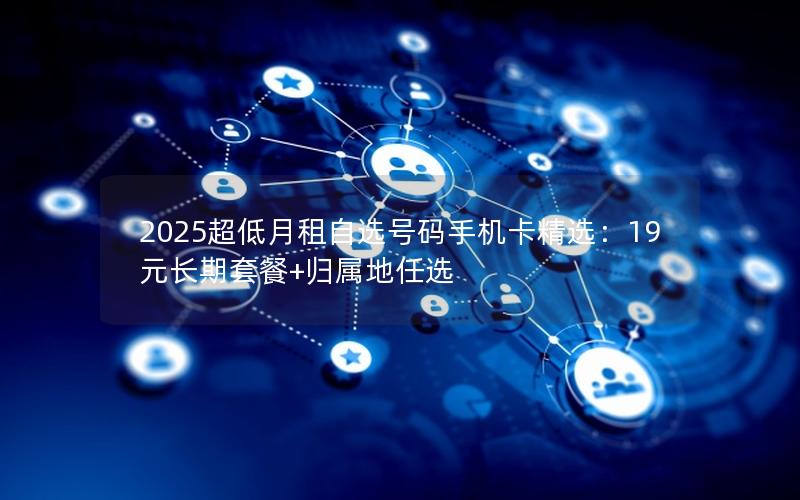 2025超低月租自选号码手机卡精选：19元长期套餐+归属地任选