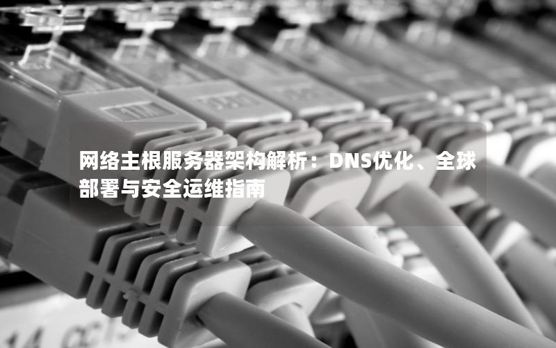 网络主根服务器架构解析：DNS优化、全球部署与安全运维指南