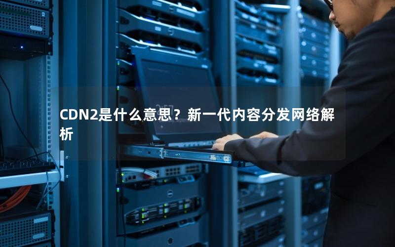 CDN2是什么意思？新一代内容分发网络解析