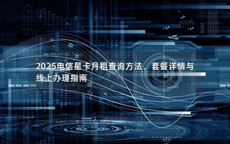 2025电信星卡月租查询方法、套餐详情与线上办理指南