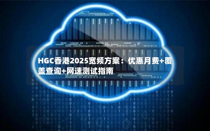 HGC香港2025宽频方案：优惠月费+覆盖查询+网速测试指南