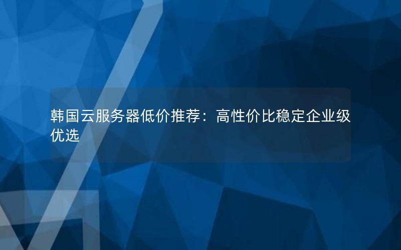 韩国云服务器低价推荐：高性价比稳定企业级优选