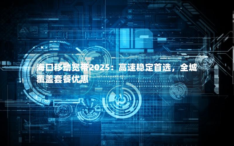 海口移动宽带2025：高速稳定首选，全城覆盖套餐优惠