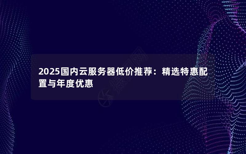 2025国内云服务器低价推荐：精选特惠配置与年度优惠