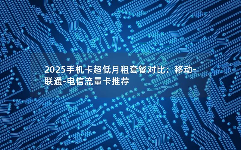 2025手机卡超低月租套餐对比：移动-联通-电信流量卡推荐