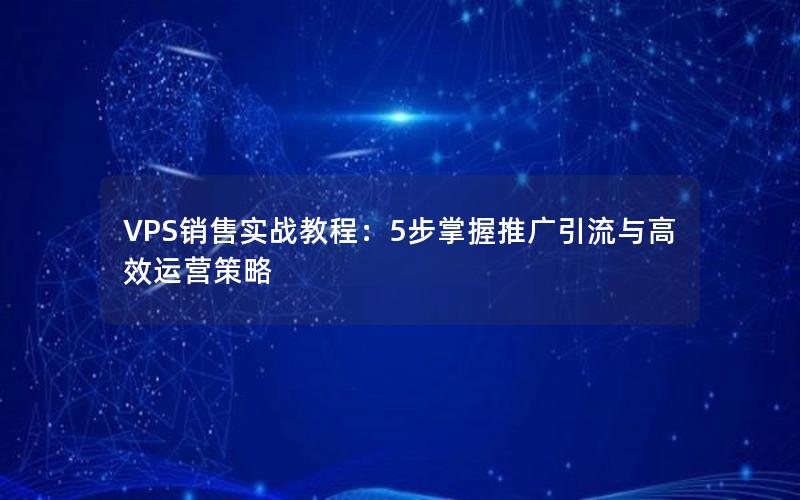 VPS销售实战教程：5步掌握推广引流与高效运营策略