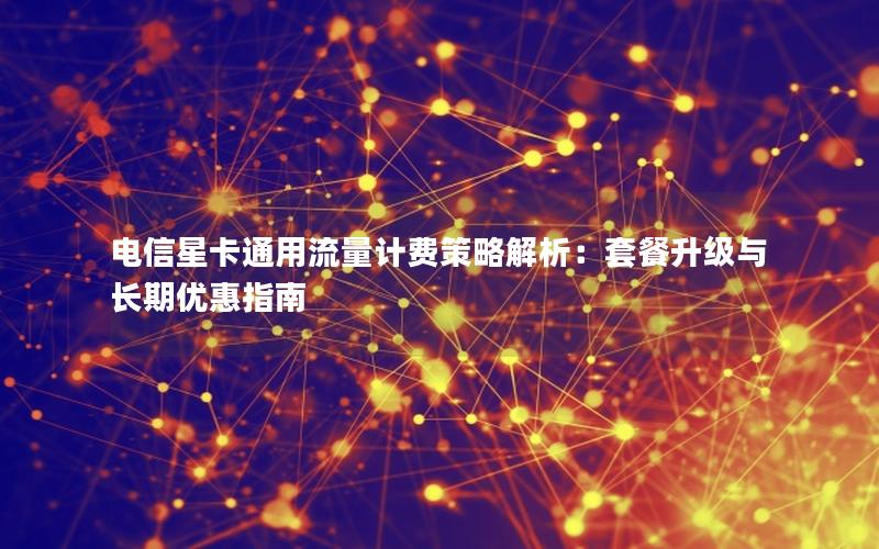 电信星卡通用流量计费策略解析：套餐升级与长期优惠指南