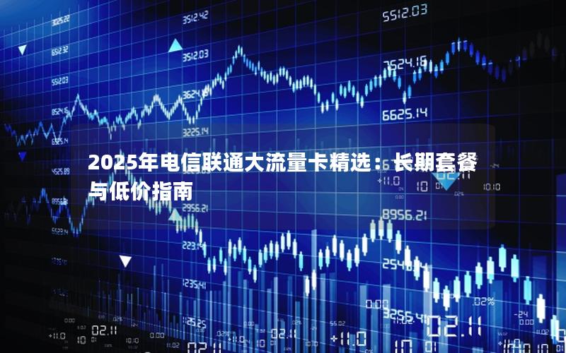 2025年电信联通大流量卡精选：长期套餐与低价指南