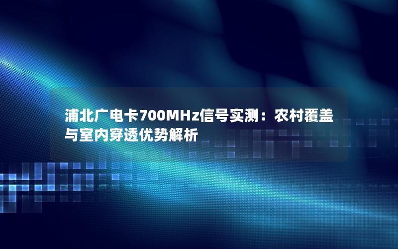 浦北广电卡700MHz信号实测：农村覆盖与室内穿透优势解析