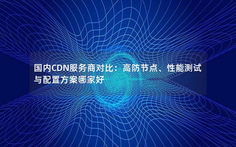 国内CDN服务商对比：高防节点、性能测试与配置方案哪家好