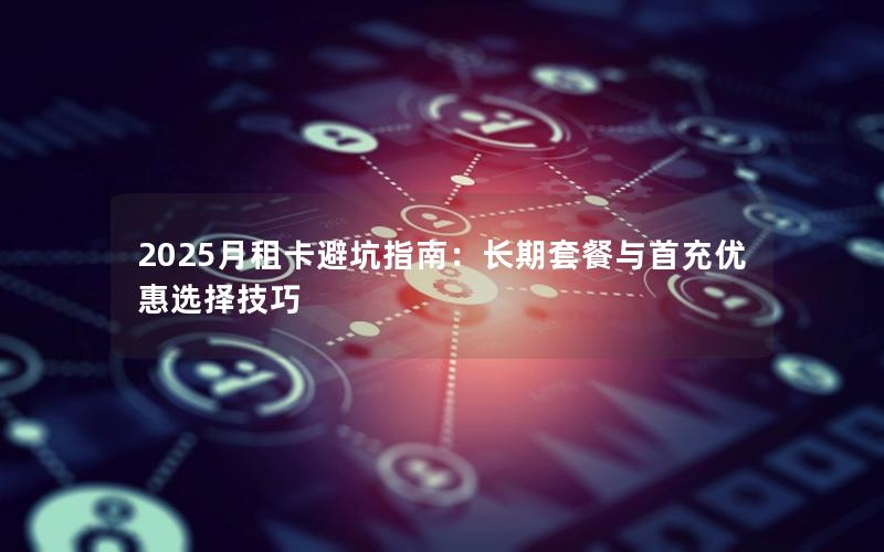 2025月租卡避坑指南：长期套餐与首充优惠选择技巧