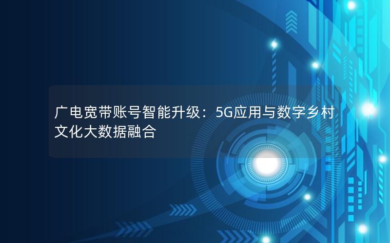 广电宽带账号智能升级：5G应用与数字乡村文化大数据融合