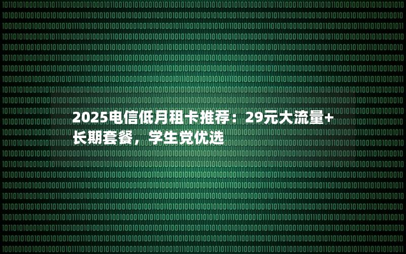 2025电信低月租卡推荐：29元大流量+长期套餐，学生党优选