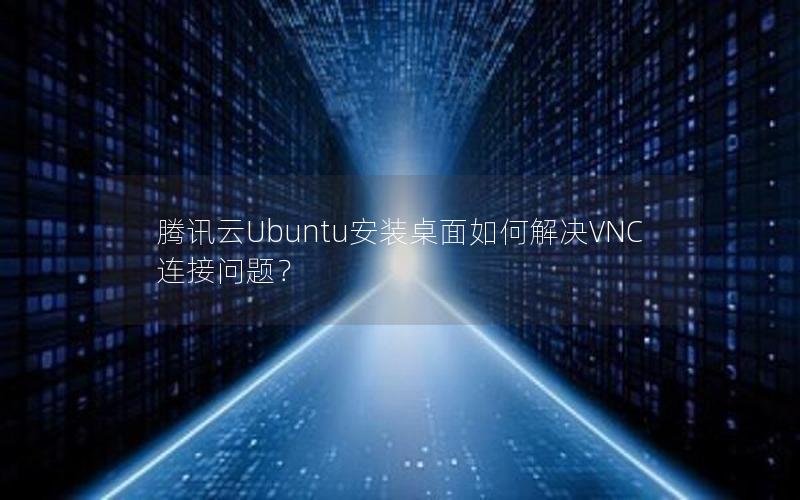 腾讯云Ubuntu安装桌面如何解决VNC连接问题？