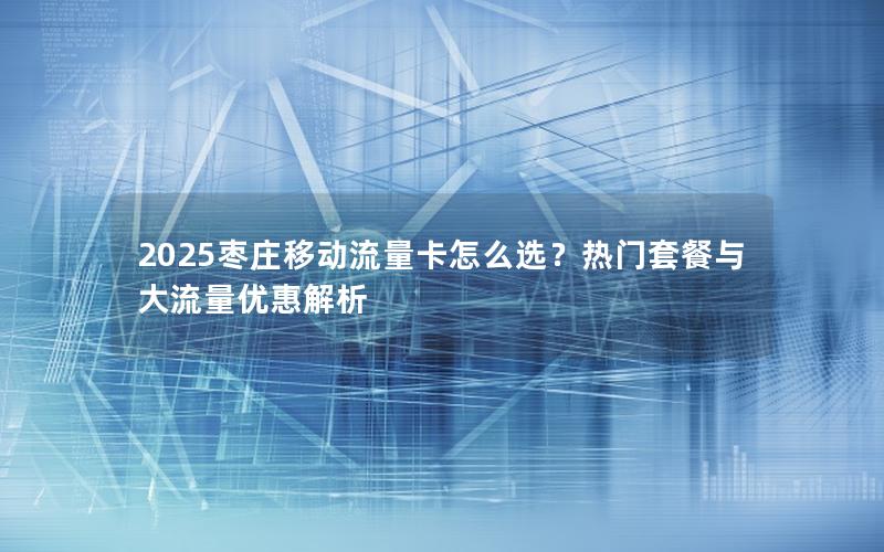 2025枣庄移动流量卡怎么选？热门套餐与大流量优惠解析