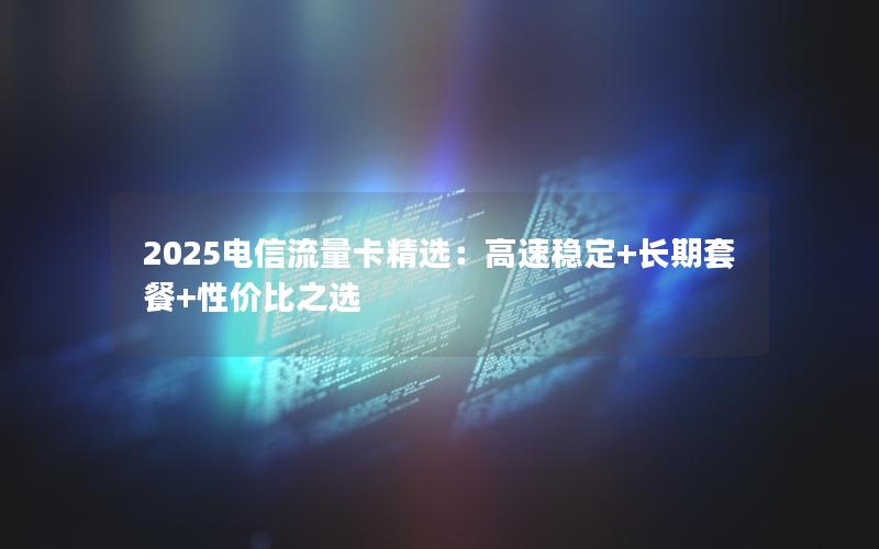 2025电信流量卡精选：高速稳定+长期套餐+性价比之选