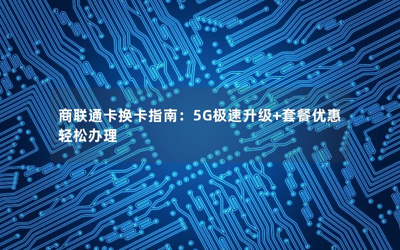 商联通卡换卡指南：5G极速升级+套餐优惠轻松办理