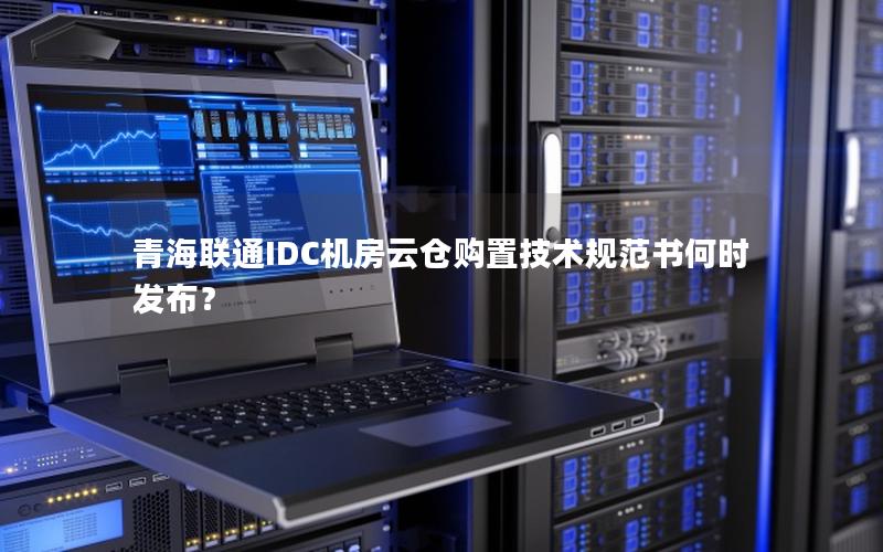 青海联通IDC机房云仓购置技术规范书何时发布？