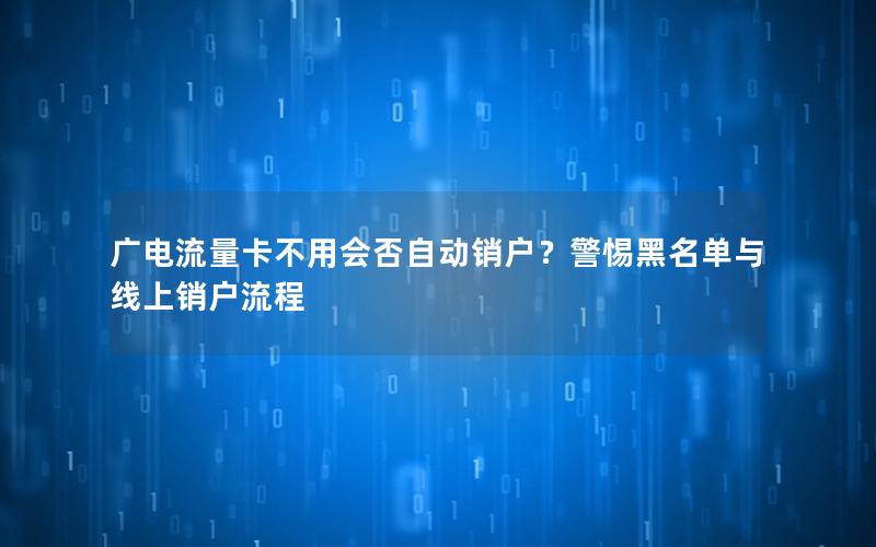 广电流量卡不用会否自动销户？警惕黑名单与线上销户流程