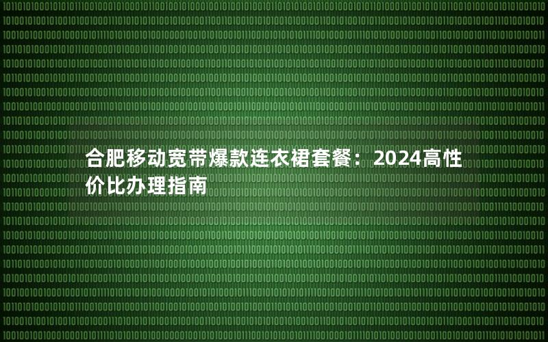 合肥移动宽带爆款连衣裙套餐：2024高性价比办理指南