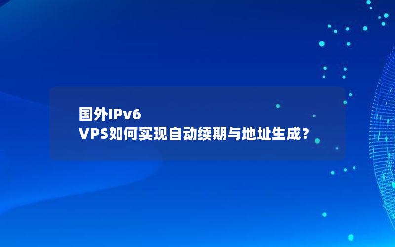 国外IPv6 VPS如何实现自动续期与地址生成？