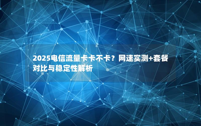 2025电信流量卡卡不卡？网速实测+套餐对比与稳定性解析