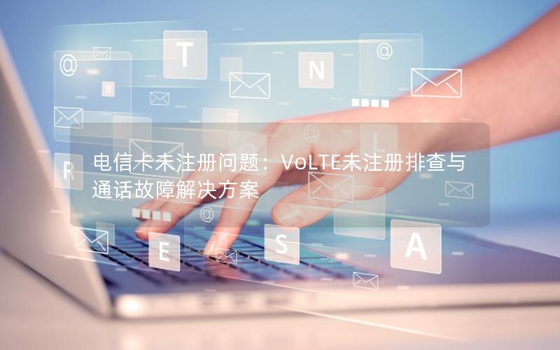 电信卡未注册问题：VoLTE未注册排查与通话故障解决方案