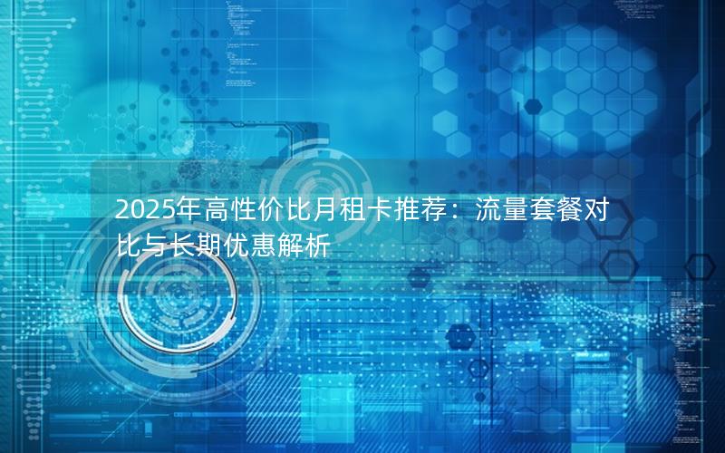 2025年高性价比月租卡推荐：流量套餐对比与长期优惠解析