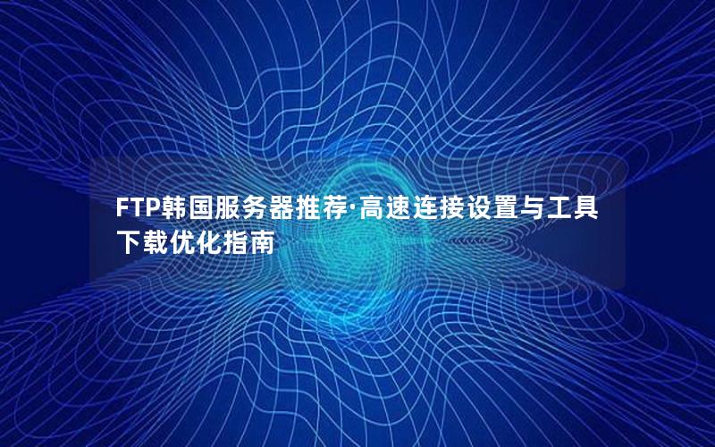 FTP韩国服务器推荐·高速连接设置与工具下载优化指南