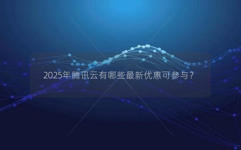 2025年腾讯云有哪些最新优惠可参与？