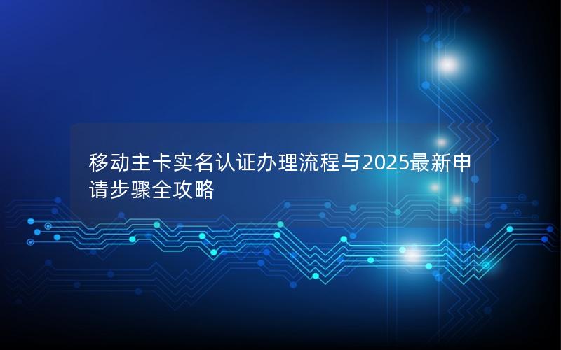 移动主卡实名认证办理流程与2025最新申请步骤全攻略