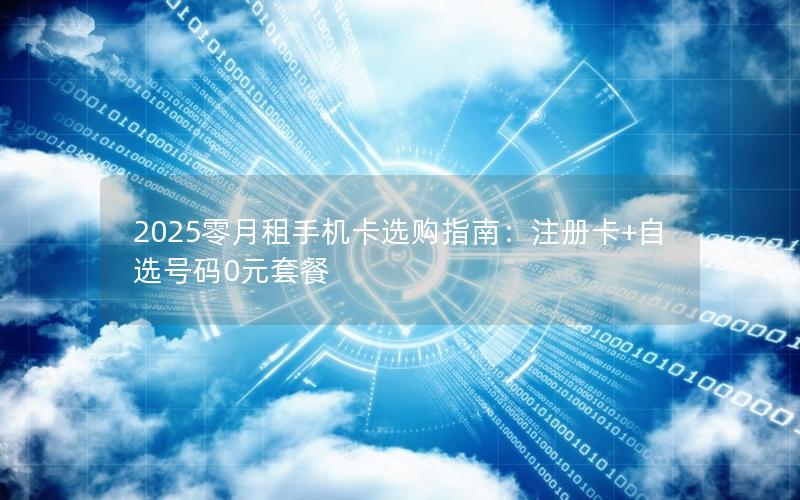 2025零月租手机卡选购指南：注册卡+自选号码0元套餐